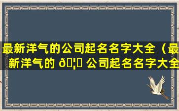 最新洋气的公司起名名字大全（最新洋气的 🦍 公司起名名字大全四个字）